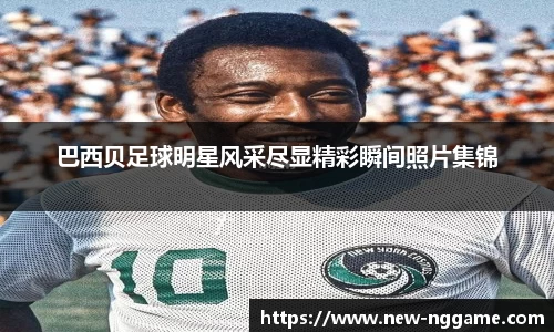 巴西贝足球明星风采尽显精彩瞬间照片集锦